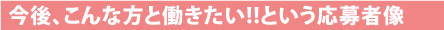 今後、こんな方と働きたい!!という応募者像